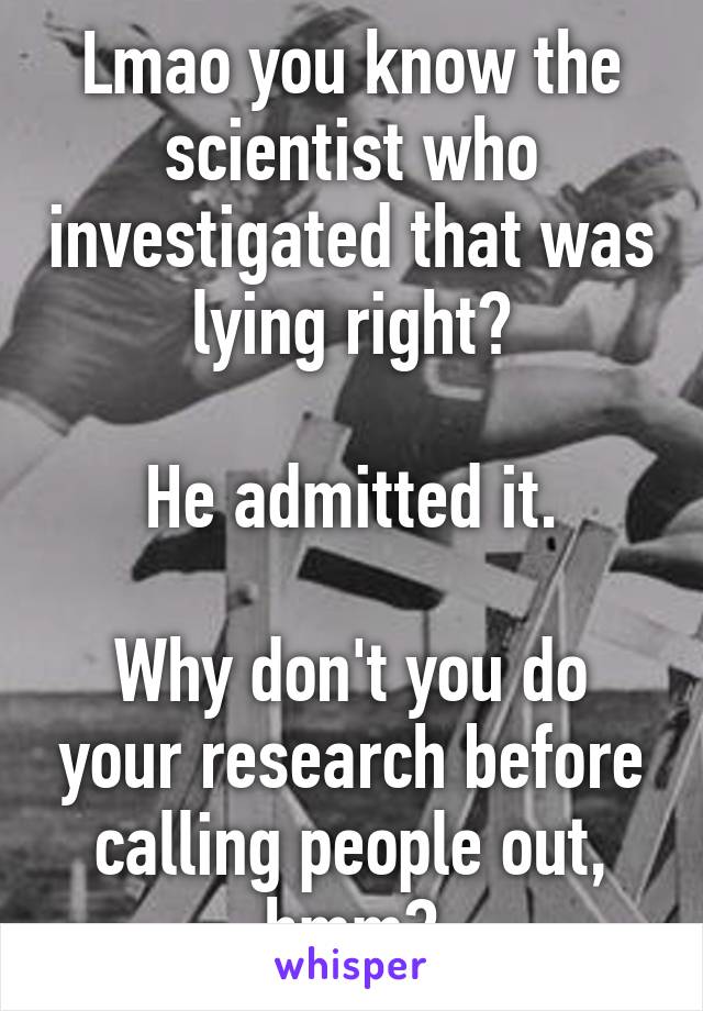 Lmao you know the scientist who investigated that was lying right?

He admitted it.

Why don't you do your research before calling people out, hmm?