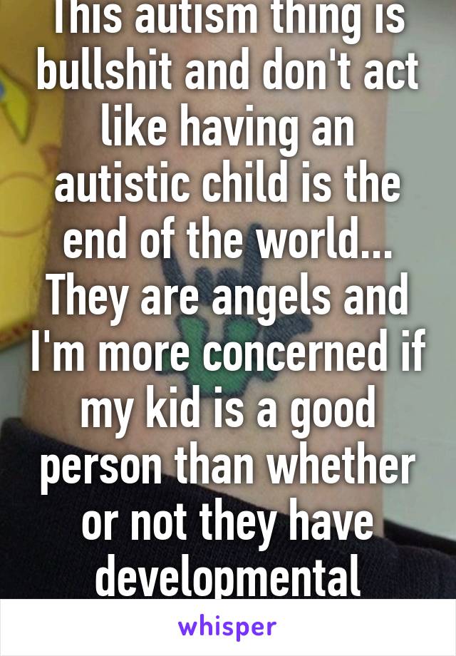 This autism thing is bullshit and don't act like having an autistic child is the end of the world... They are angels and I'm more concerned if my kid is a good person than whether or not they have developmental disabilities....