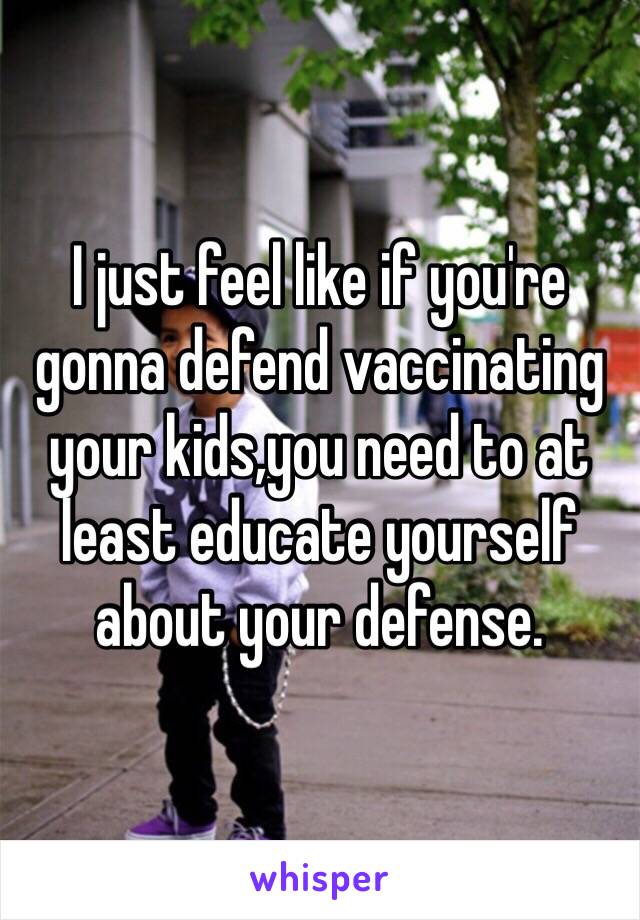 I just feel like if you're gonna defend vaccinating your kids,you need to at least educate yourself about your defense.  