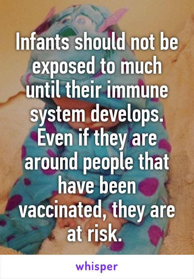 Infants should not be exposed to much until their immune system develops. Even if they are around people that have been vaccinated, they are at risk. 