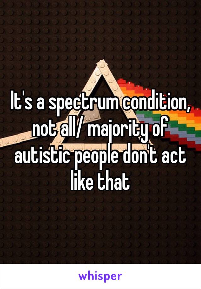 It's a spectrum condition, not all/ majority of autistic people don't act like that