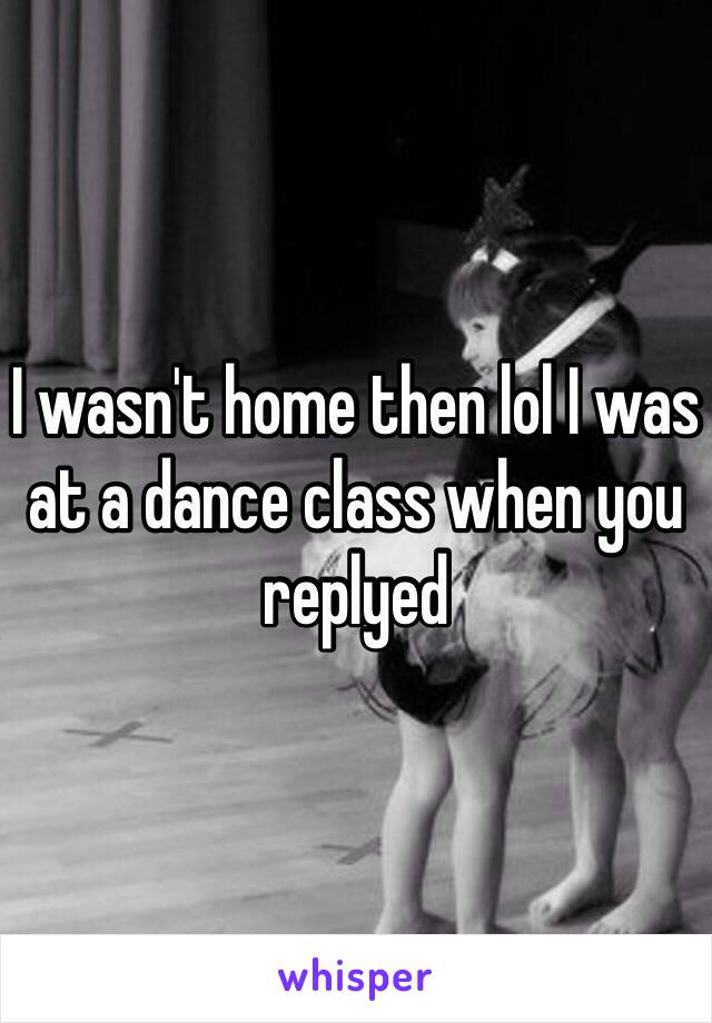 I wasn't home then lol I was at a dance class when you replyed