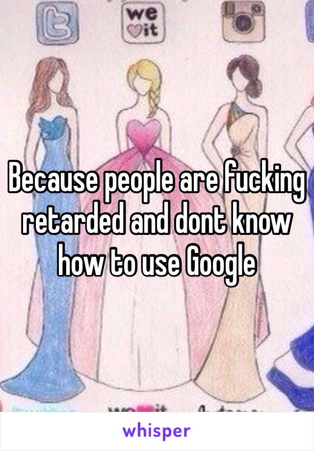 Because people are fucking retarded and dont know how to use Google 