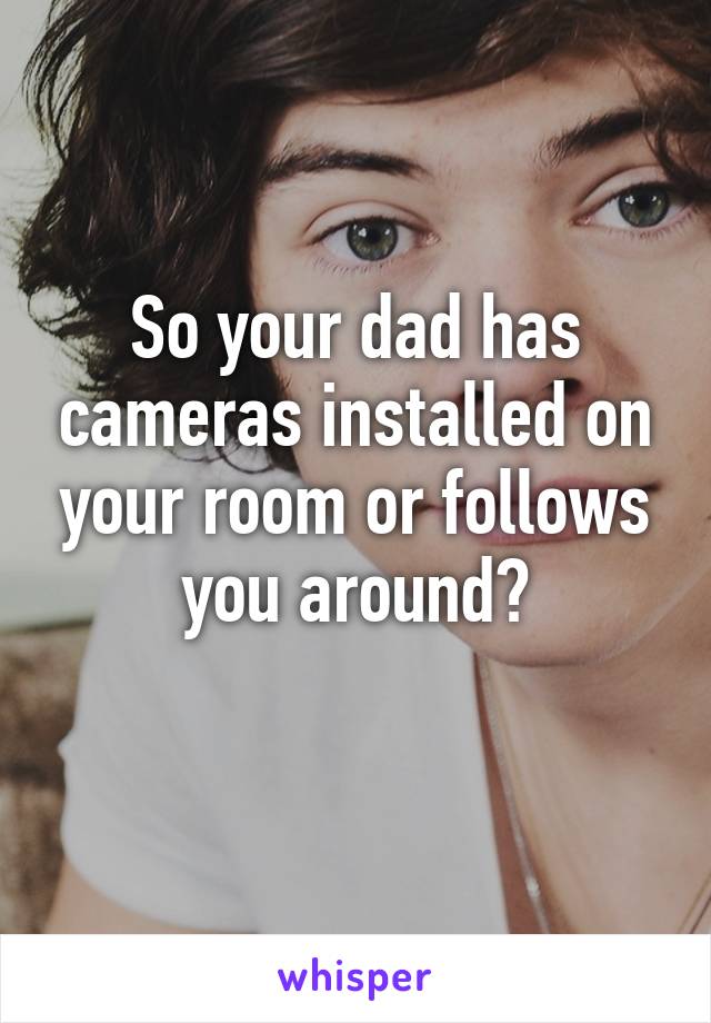 So your dad has cameras installed on your room or follows you around?
