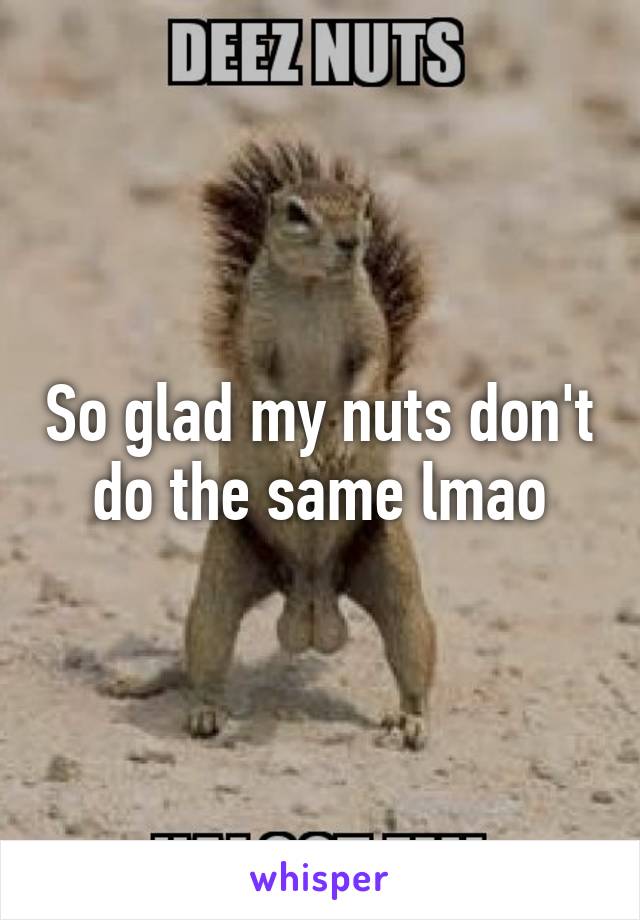 So glad my nuts don't do the same lmao