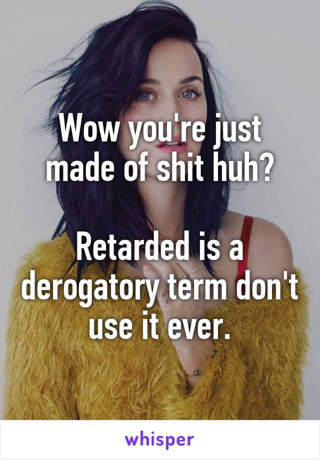 Wow you're just made of shit huh?

Retarded is a derogatory term don't use it ever.