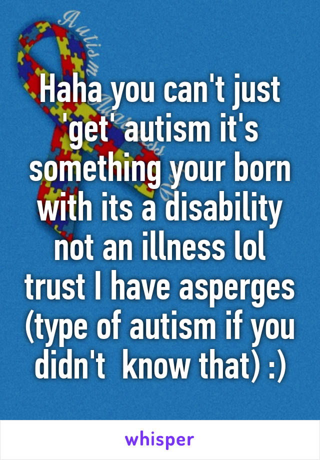 Haha you can't just 'get' autism it's something your born with its a disability not an illness lol trust I have asperges (type of autism if you didn't  know that) :)