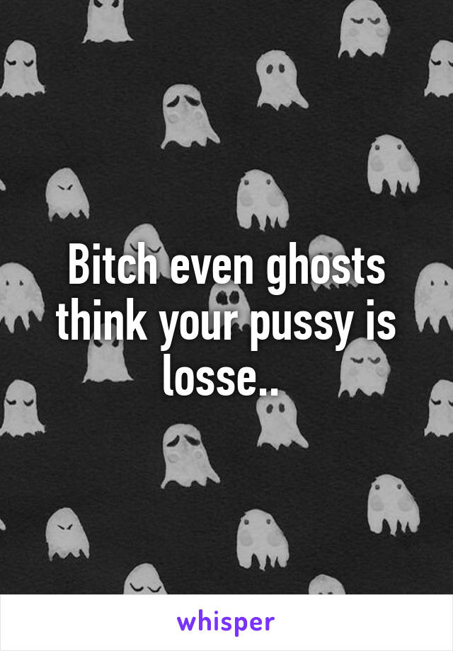 Bitch even ghosts think your pussy is losse.. 