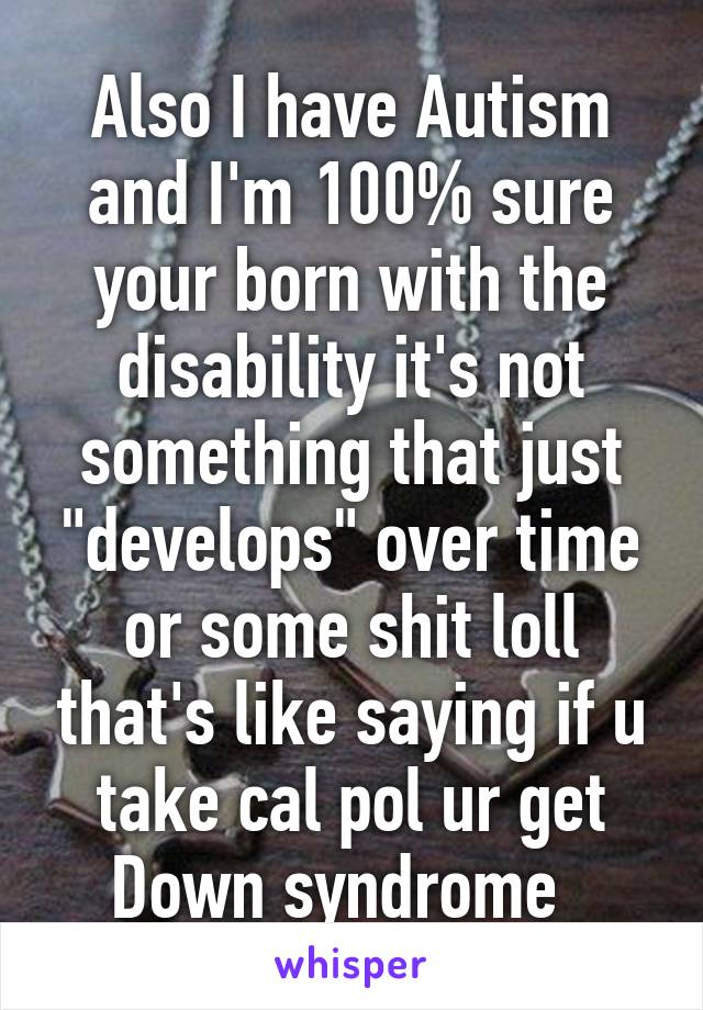 Also I have Autism and I'm 100% sure your born with the disability it's not something that just "develops" over time or some shit loll that's like saying if u take cal pol ur get Down syndrome  