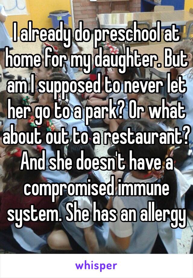 I already do preschool at home for my daughter. But am I supposed to never let her go to a park? Or what about out to a restaurant? And she doesn't have a compromised immune system. She has an allergy