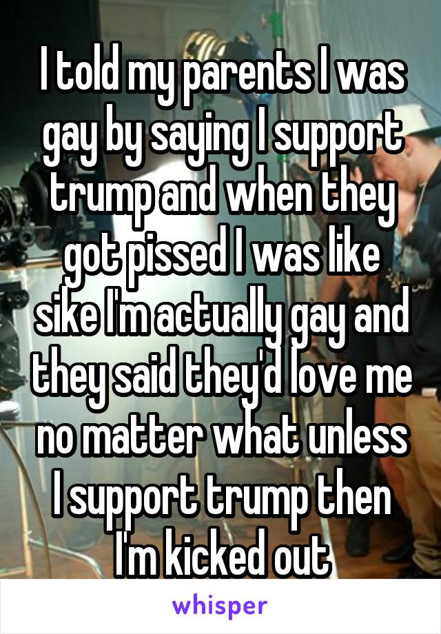 I told my parents I was gay by saying I support trump and when they got pissed I was like sike I'm actually gay and they said they'd love me no matter what unless I support trump then I'm kicked out