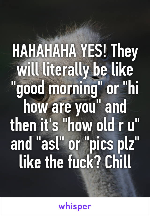 HAHAHAHA YES! They will literally be like "good morning" or "hi how are you" and then it's "how old r u" and "asl" or "pics plz" like the fuck? Chill