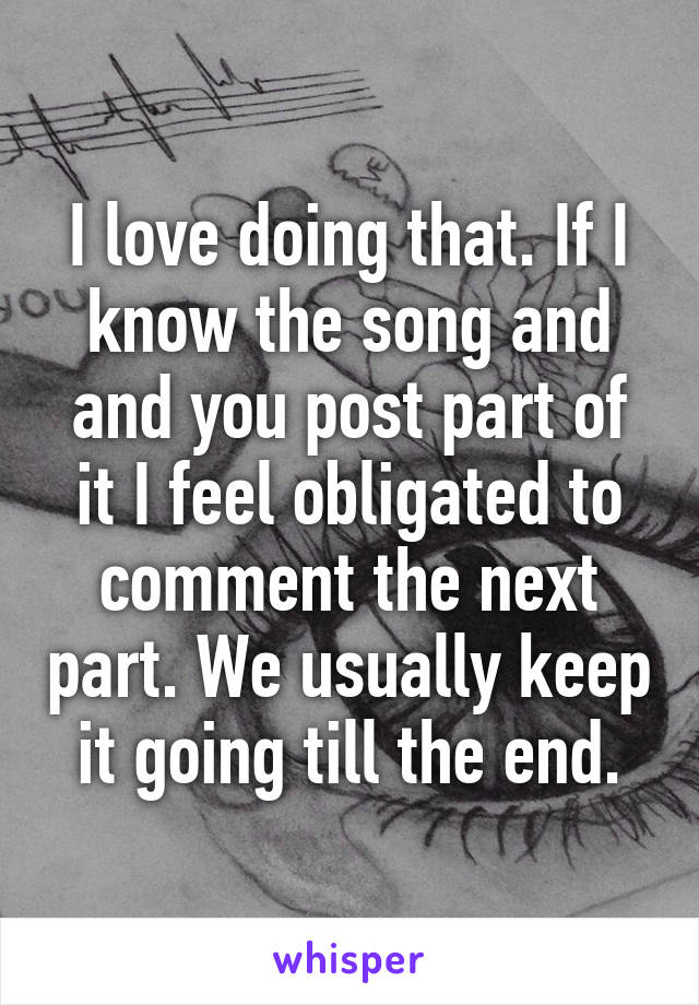 I love doing that. If I know the song and and you post part of it I feel obligated to comment the next part. We usually keep it going till the end.