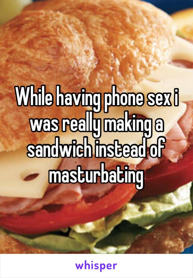 While having phone sex i was really making a sandwich instead of masturbating 