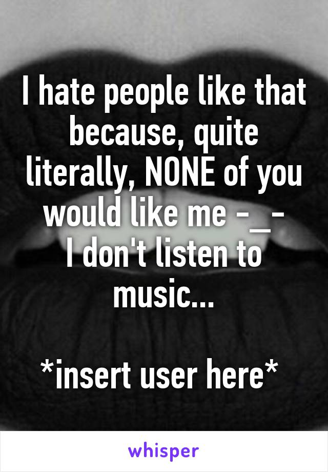 I hate people like that because, quite literally, NONE of you would like me -_-
I don't listen to music...

*insert user here* 