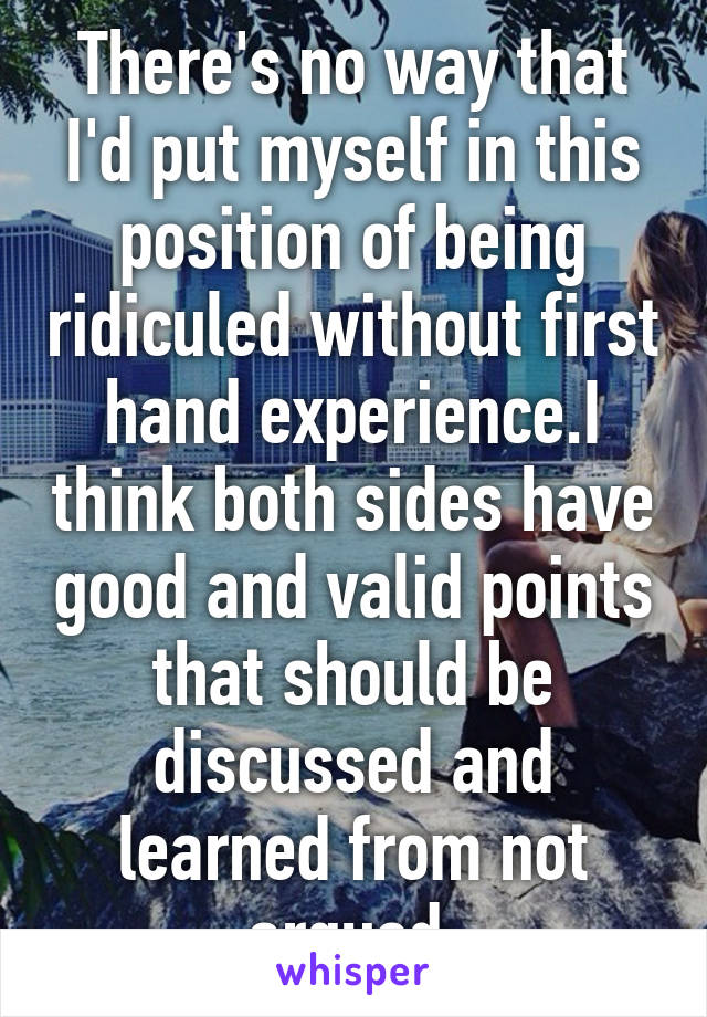 There's no way that I'd put myself in this position of being ridiculed without first hand experience.I think both sides have good and valid points that should be discussed and learned from not argued.