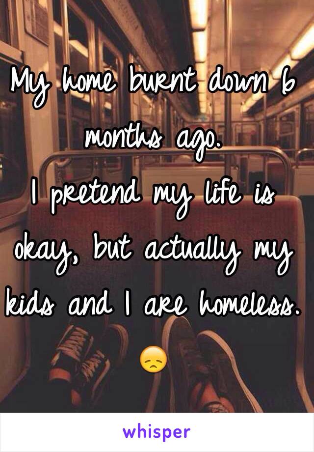 My home burnt down 6 months ago. 
I pretend my life is okay, but actually my kids and I are homeless. 😞