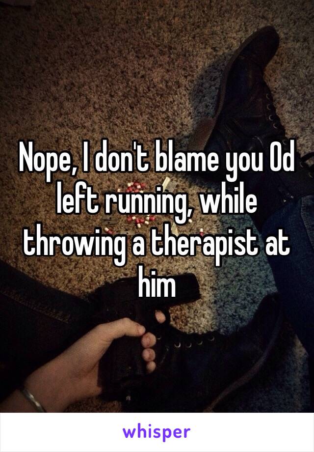 Nope, I don't blame you Od left running, while throwing a therapist at him