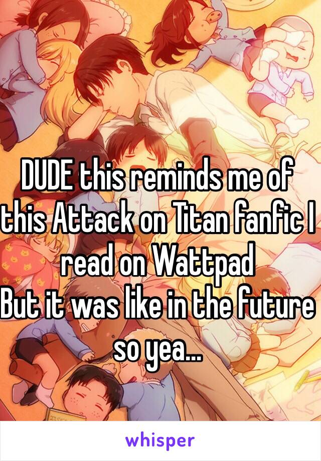 DUDE this reminds me of this Attack on Titan fanfic I read on Wattpad 
But it was like in the future so yea...