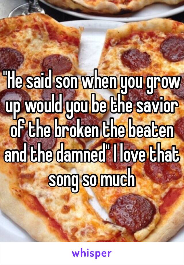 "He said son when you grow up would you be the savior of the broken the beaten and the damned" I love that song so much 