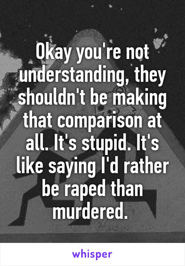 Okay you're not understanding, they shouldn't be making that comparison at all. It's stupid. It's like saying I'd rather be raped than murdered. 