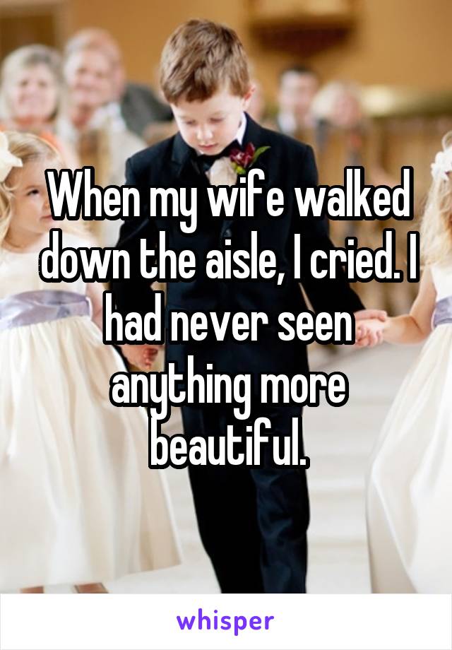When my wife walked down the aisle, I cried. I had never seen anything more beautiful.
