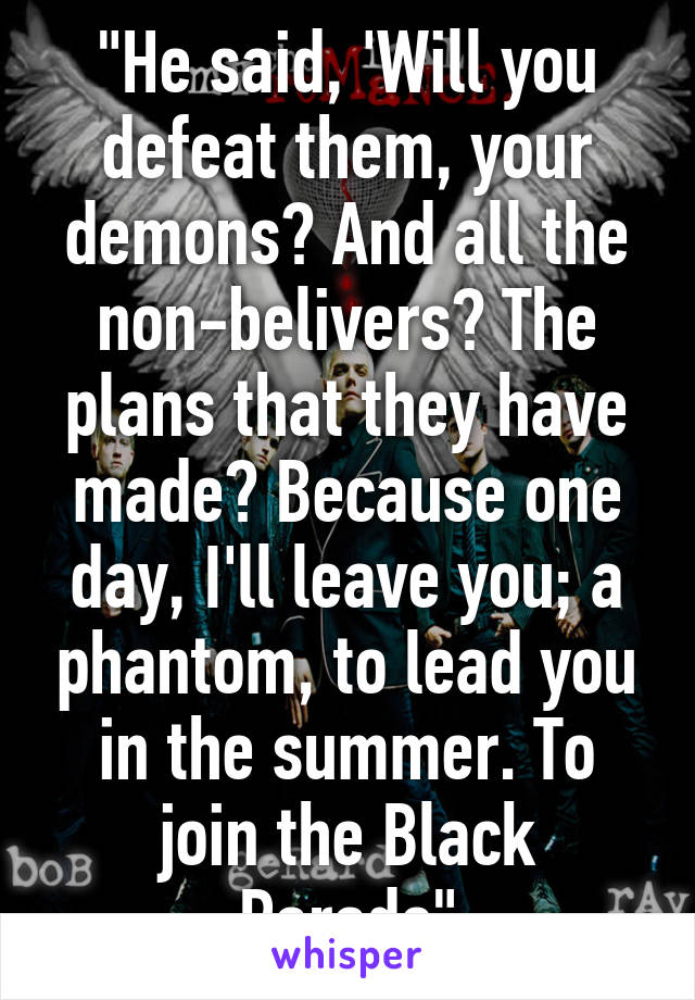 "He said, 'Will you defeat them, your demons? And all the non-belivers? The plans that they have made? Because one day, I'll leave you; a phantom, to lead you in the summer. To join the Black Parade"