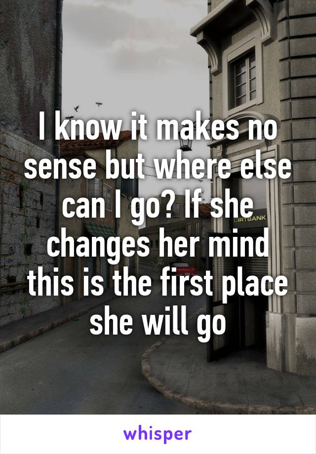 I know it makes no sense but where else can I go? If she changes her mind this is the first place she will go