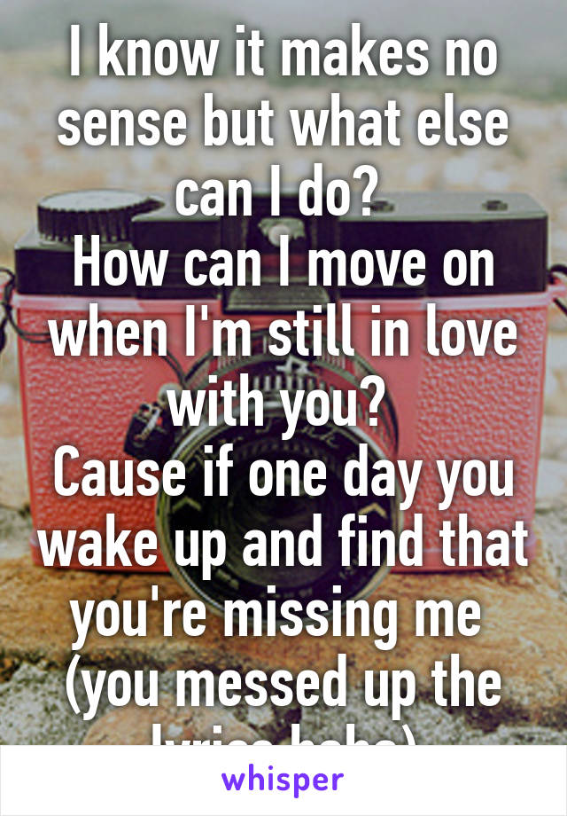 I know it makes no sense but what else can I do? 
How can I move on when I'm still in love with you? 
Cause if one day you wake up and find that you're missing me 
(you messed up the lyrics haha)