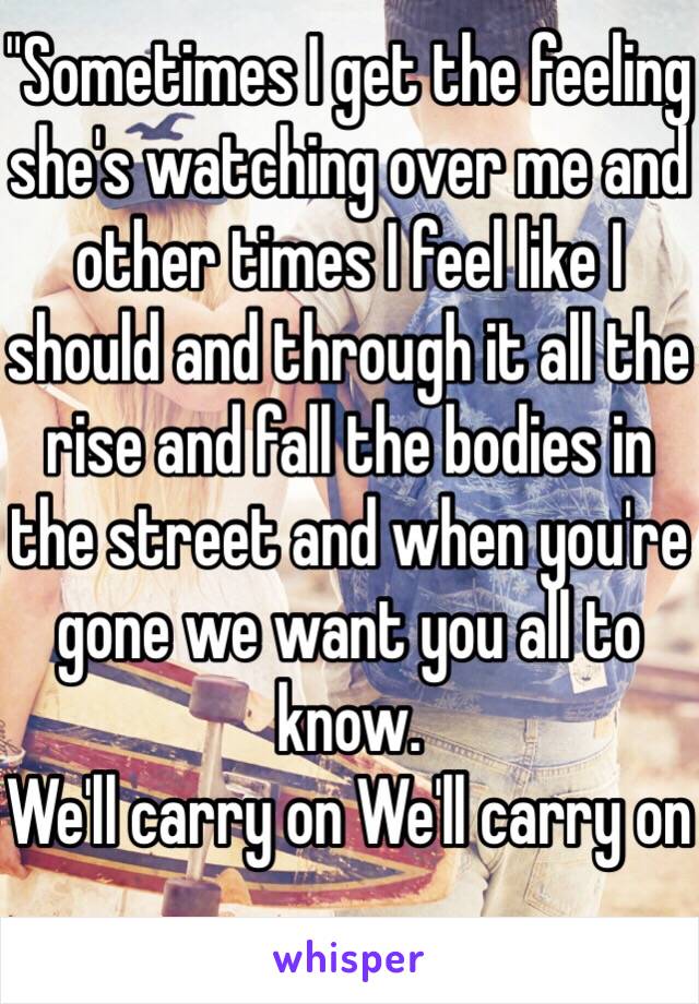 "Sometimes I get the feeling she's watching over me and other times I feel like I should and through it all the rise and fall the bodies in the street and when you're gone we want you all to know.
We'll carry on We'll carry on