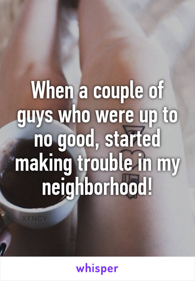 When a couple of guys who were up to no good, started making trouble in my neighborhood!