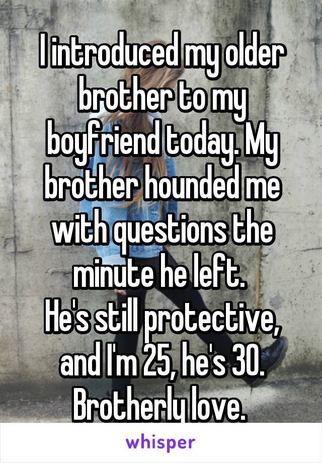 I introduced my older brother to my boyfriend today. My brother hounded me with questions the minute he left. 
He's still protective, and I'm 25, he's 30. Brotherly love. 