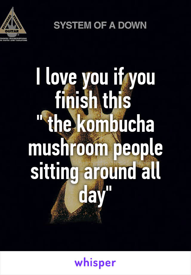 I love you if you finish this 
" the kombucha mushroom people sitting around all day"