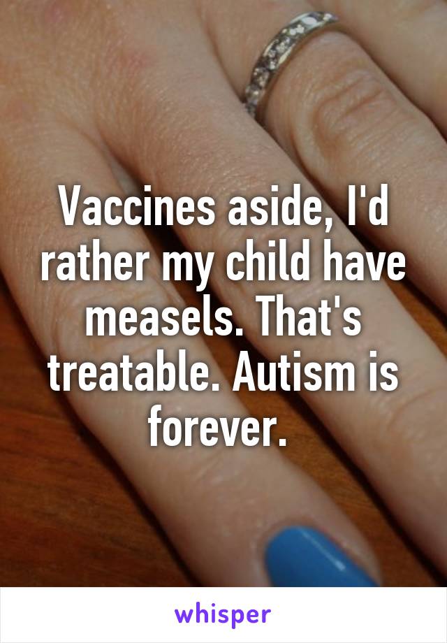 Vaccines aside, I'd rather my child have measels. That's treatable. Autism is forever. 