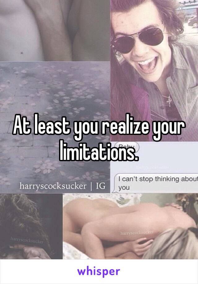 At least you realize your limitations. 