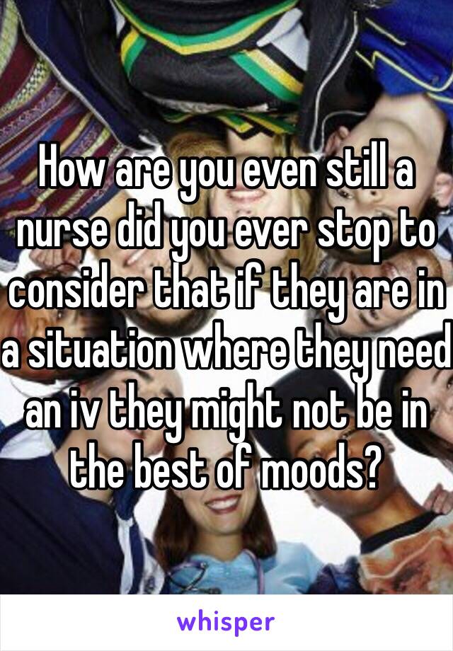 How are you even still a nurse did you ever stop to consider that if they are in a situation where they need an iv they might not be in the best of moods? 