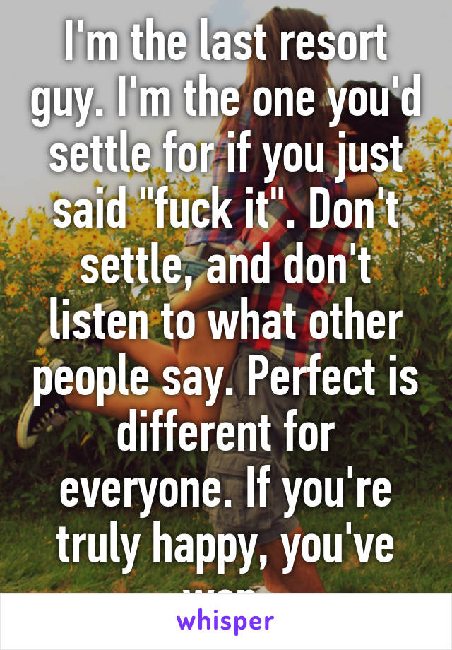 I'm the last resort guy. I'm the one you'd settle for if you just said "fuck it". Don't settle, and don't listen to what other people say. Perfect is different for everyone. If you're truly happy, you've won.