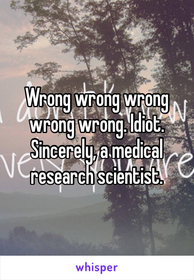 Wrong wrong wrong wrong wrong. Idiot. Sincerely, a medical research scientist.