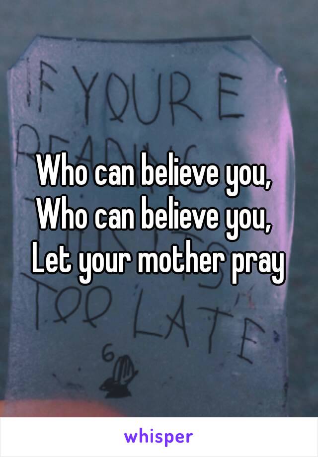 Who can believe you, 
Who can believe you, 
Let your mother pray