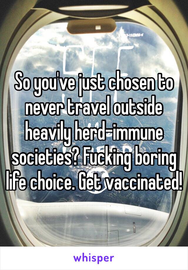 So you've just chosen to never travel outside heavily herd-immune societies? Fucking boring life choice. Get vaccinated!