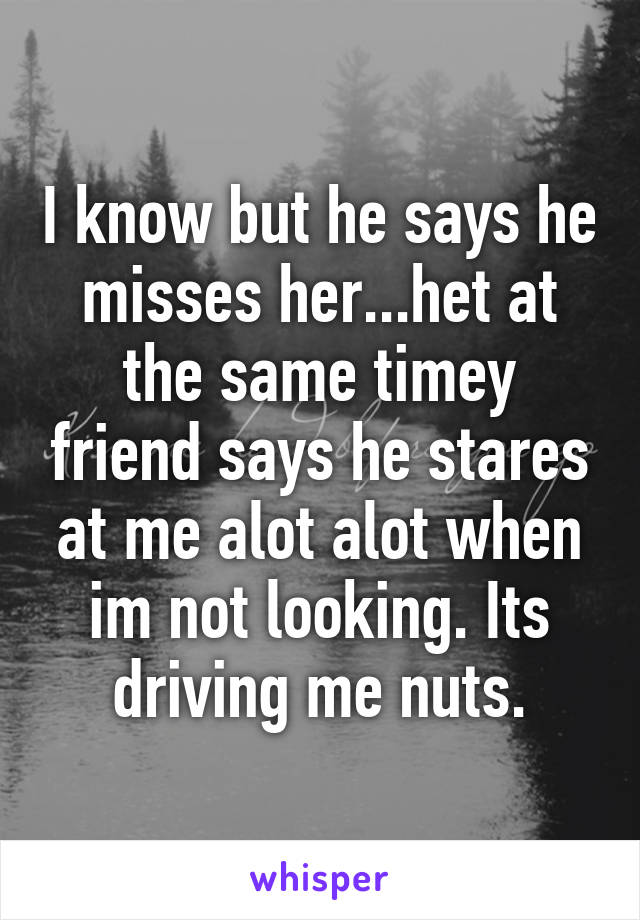I know but he says he misses her...het at the same timey friend says he stares at me alot alot when im not looking. Its driving me nuts.