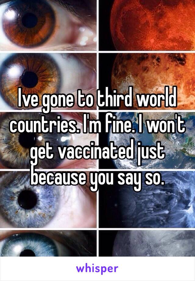 Ive gone to third world countries. I'm fine. I won't get vaccinated just because you say so. 