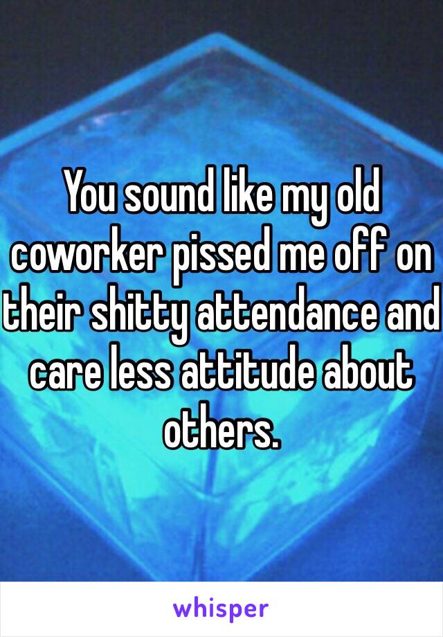 You sound like my old coworker pissed me off on their shitty attendance and care less attitude about others. 