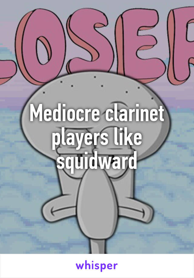 Mediocre clarinet players like squidward