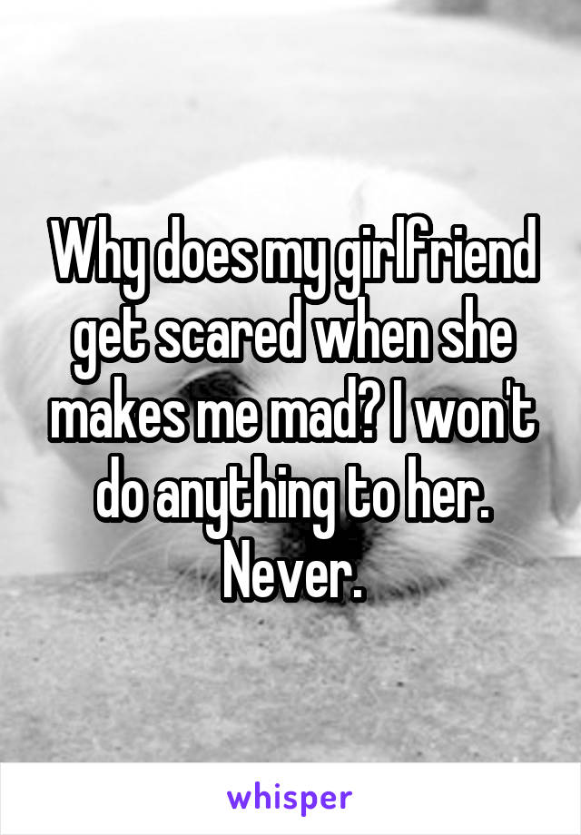 Why does my girlfriend get scared when she makes me mad? I won't do anything to her. Never.
