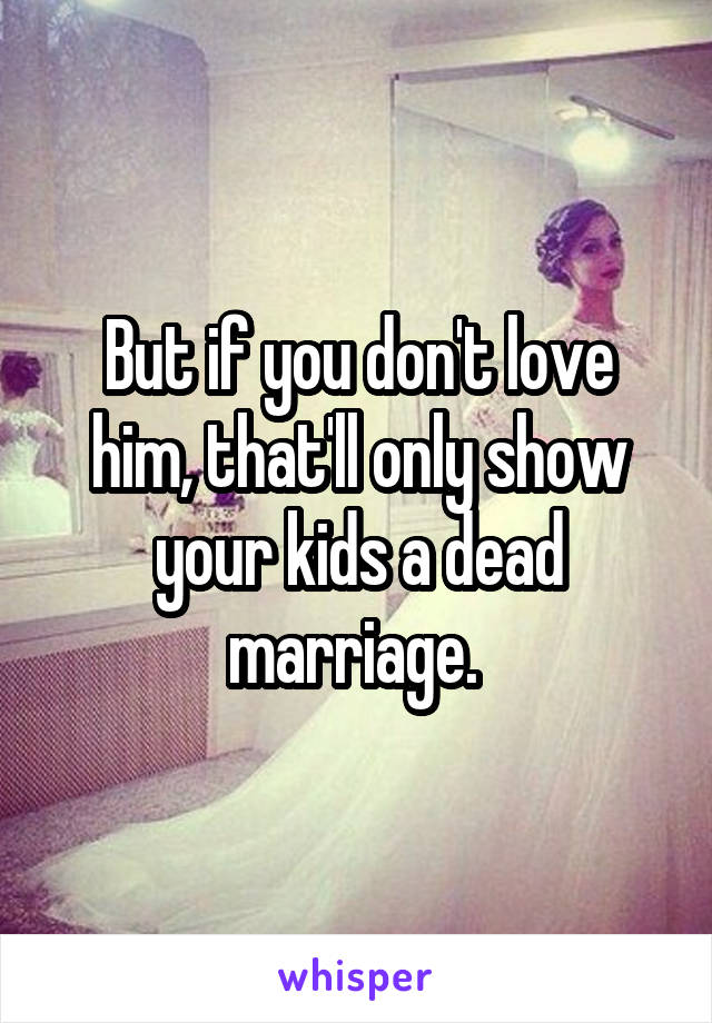 But if you don't love him, that'll only show your kids a dead marriage. 