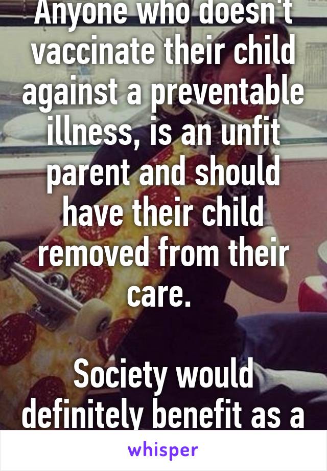 Anyone who doesn't vaccinate their child against a preventable illness, is an unfit parent and should have their child removed from their care. 

Society would definitely benefit as a result. 