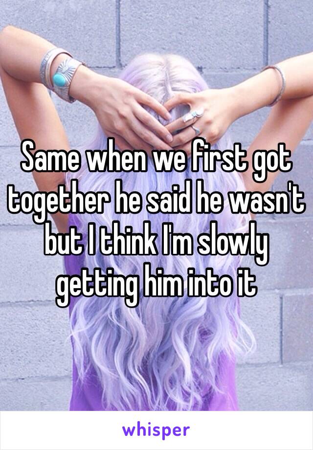 Same when we first got together he said he wasn't but I think I'm slowly getting him into it 