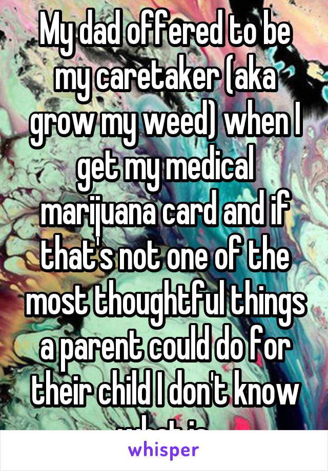 My dad offered to be my caretaker (aka grow my weed) when I get my medical marijuana card and if that's not one of the most thoughtful things a parent could do for their child I don't know what is 
