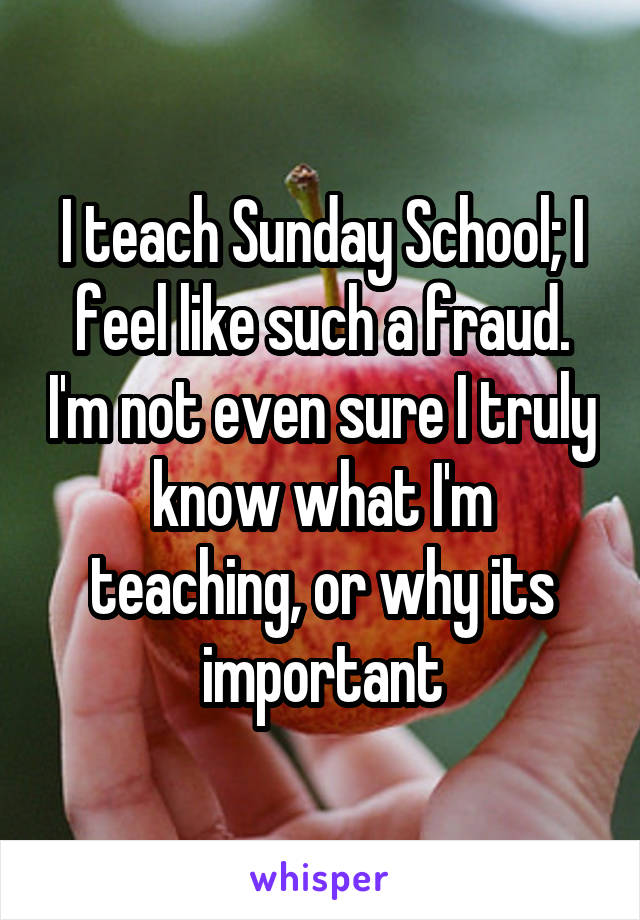 I teach Sunday School; I feel like such a fraud. I'm not even sure I truly know what I'm teaching, or why its important